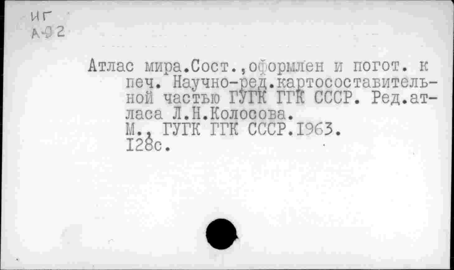 ﻿ИГ
Алэг
Атлас мира.Сост.,оформлен и погот. к печ. Научно-ред.картосоставитель-ной частью ГУГК ГГК СССР. Ред.атласа Л.Н.Колосова.
N.. ГУГК ГГК СССР.1963. 128с.